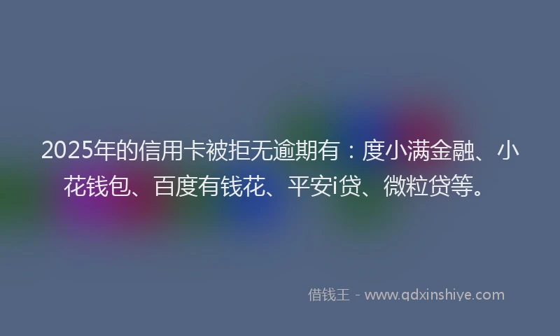2025年的信用卡被拒无逾期有：度小满金融、小花钱包、百度有钱花、平安i贷、微粒贷等。
