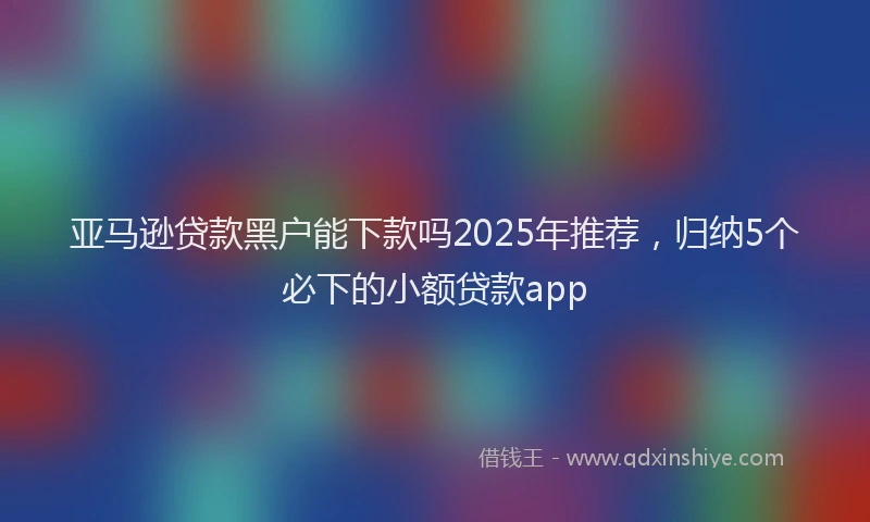 亚马逊贷款黑户能下款吗2025年推荐，归纳5个必下的小额贷款app