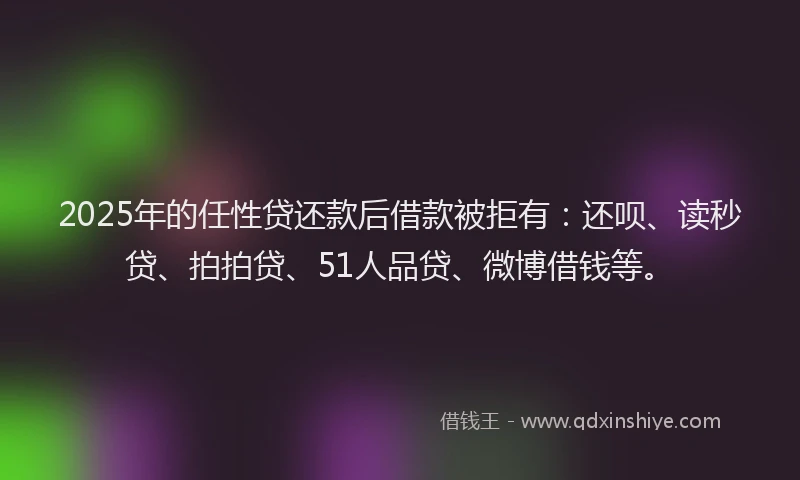 2025年的任性贷还款后借款被拒有：还呗、读秒贷、拍拍贷、51人品贷、微博借钱等。