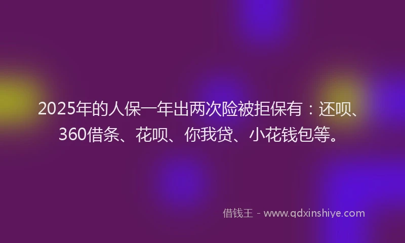 2025年的人保一年出两次险被拒保有：还呗、360借条、花呗、你我贷、小花钱包等。