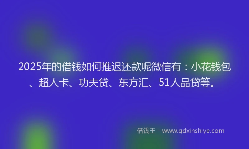 2025年的借钱如何推迟还款呢微信有：小花钱包、超人卡、功夫贷、东方汇、51人品贷等。