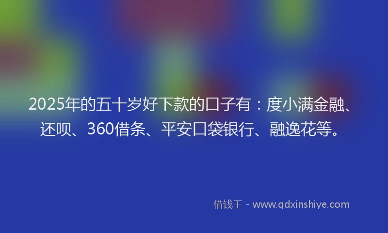 2025年的五十岁好下款的口子有：度小满金融、还呗、360借条、平安口袋银行、融逸花等。