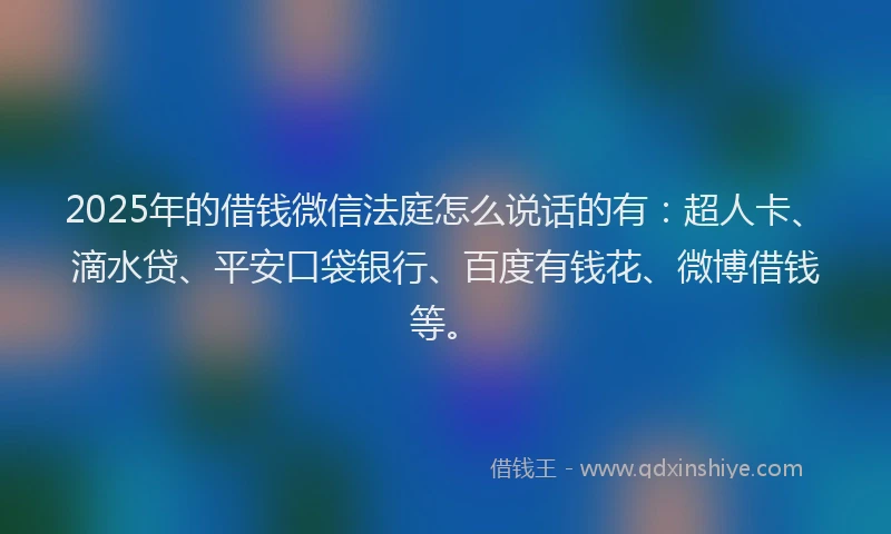 2025年的借钱微信法庭怎么说话的有：超人卡、滴水贷、平安口袋银行、百度有钱花、微博借钱等。