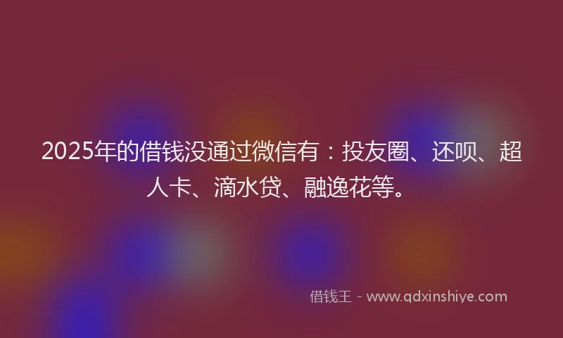 2025年的借钱没通过微信有：投友圈、还呗、超人卡、滴水贷、融逸花等。