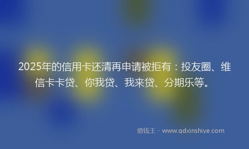 2025年的信用卡还清再申请被拒有：投友圈、维信卡卡贷、你我贷、我来贷、分期乐等。