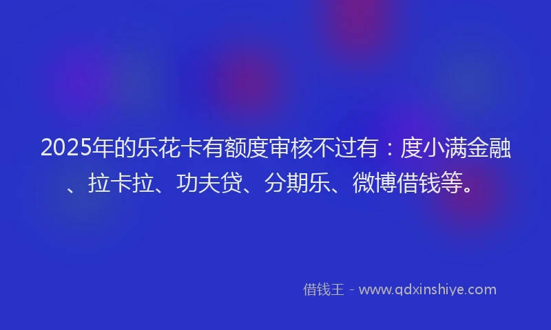 2025年的乐花卡有额度审核不过有：度小满金融、拉卡拉、功夫贷、分期乐、微博借钱等。
