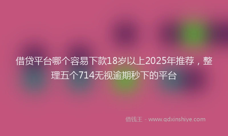 借贷平台哪个容易下款18岁以上2025年推荐，整理五个714无视逾期秒下的平台