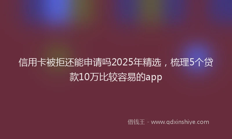 信用卡被拒还能申请吗2025年精选，梳理5个贷款10万比较容易的app