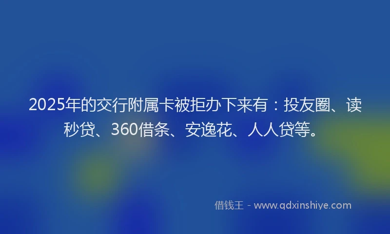 2025年的交行附属卡被拒办下来有：投友圈、读秒贷、360借条、安逸花、人人贷等。