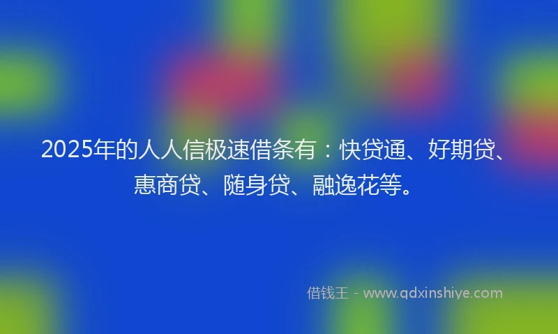 2025年的人人信极速借条有：快贷通、好期贷、惠商贷、随身贷、融逸花等。