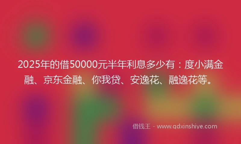 2025年的借50000元半年利息多少有：度小满金融、京东金融、你我贷、安逸花、融逸花等。
