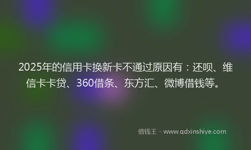 2025年的信用卡换新卡不通过原因有：还呗、维信卡卡贷、360借条、东方汇、微博借钱等。