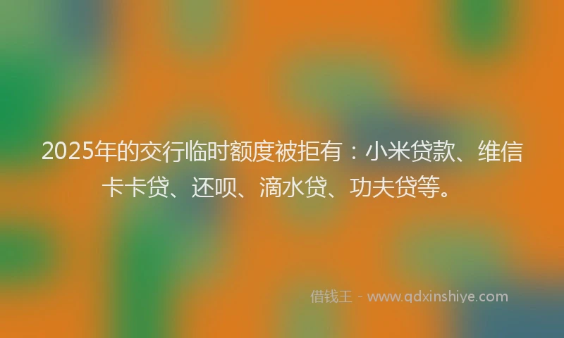 2025年的交行临时额度被拒有：小米贷款、维信卡卡贷、还呗、滴水贷、功夫贷等。