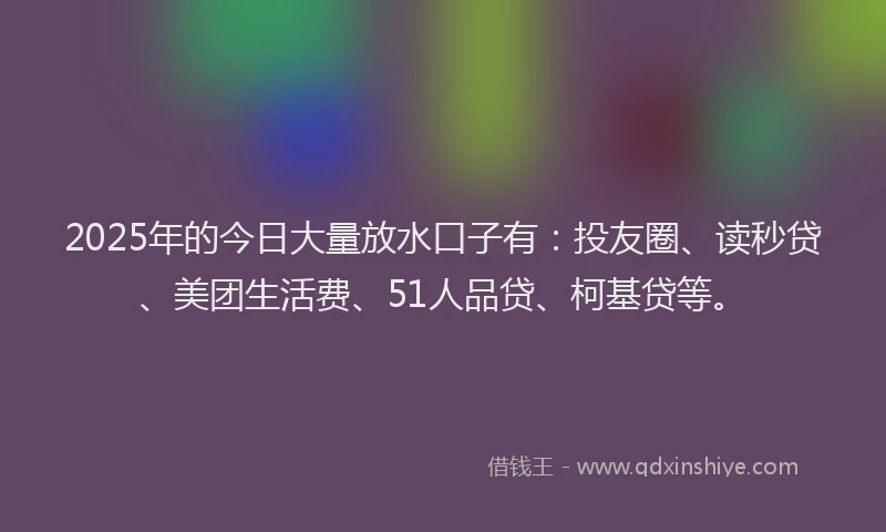 2025年的今日大量放水口子有：投友圈、读秒贷、美团生活费、51人品贷、柯基贷等。