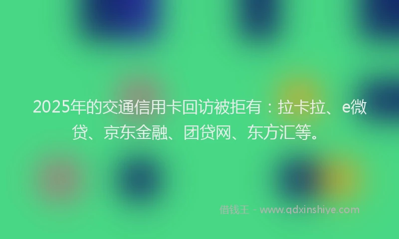 2025年的交通信用卡回访被拒有：拉卡拉、e微贷、京东金融、团贷网、东方汇等。