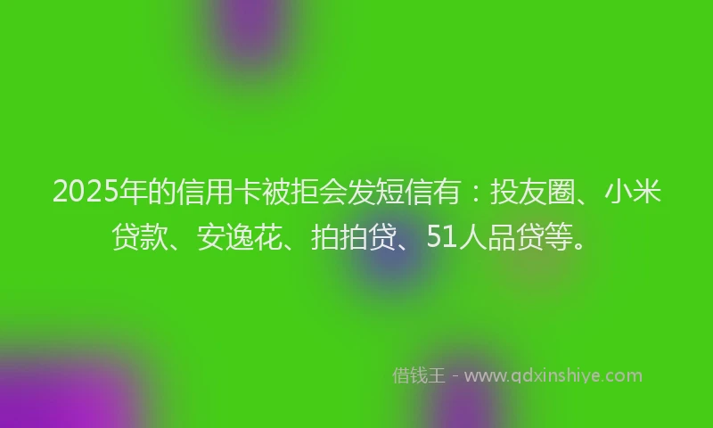 2025年的信用卡被拒会发短信有：投友圈、小米贷款、安逸花、拍拍贷、51人品贷等。