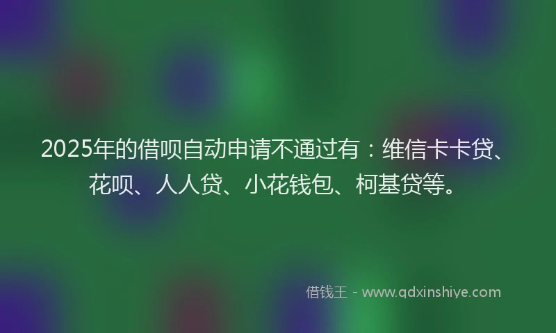 2025年的借呗自动申请不通过有：维信卡卡贷、花呗、人人贷、小花钱包、柯基贷等。