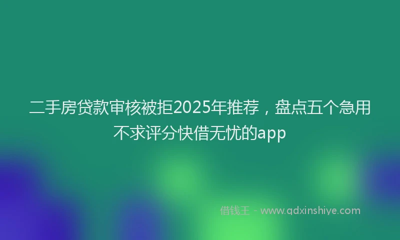 二手房贷款审核被拒2025年推荐，盘点五个急用不求评分快借无忧的app