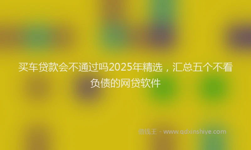 买车贷款会不通过吗2025年精选，汇总五个不看负债的网贷软件
