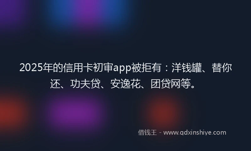2025年的信用卡初审app被拒有：洋钱罐、替你还、功夫贷、安逸花、团贷网等。