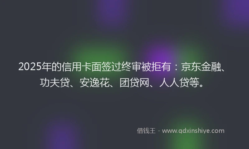 2025年的信用卡面签过终审被拒有：京东金融、功夫贷、安逸花、团贷网、人人贷等。