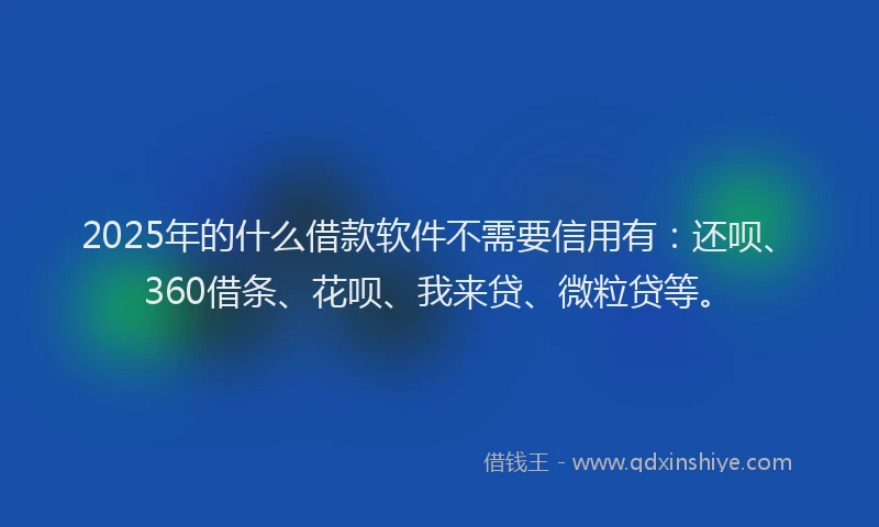 2025年的什么借款软件不需要信用有：还呗、360借条、花呗、我来贷、微粒贷等。