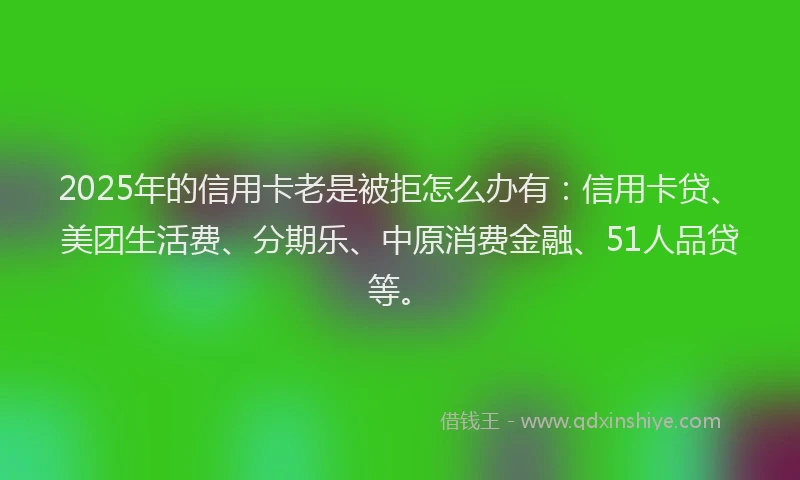 2025年的信用卡老是被拒怎么办有：信用卡贷、美团生活费、分期乐、中原消费金融、51人品贷等。