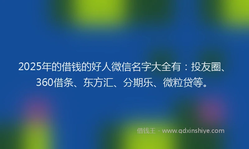 2025年的借钱的好人微信名字大全有：投友圈、360借条、东方汇、分期乐、微粒贷等。