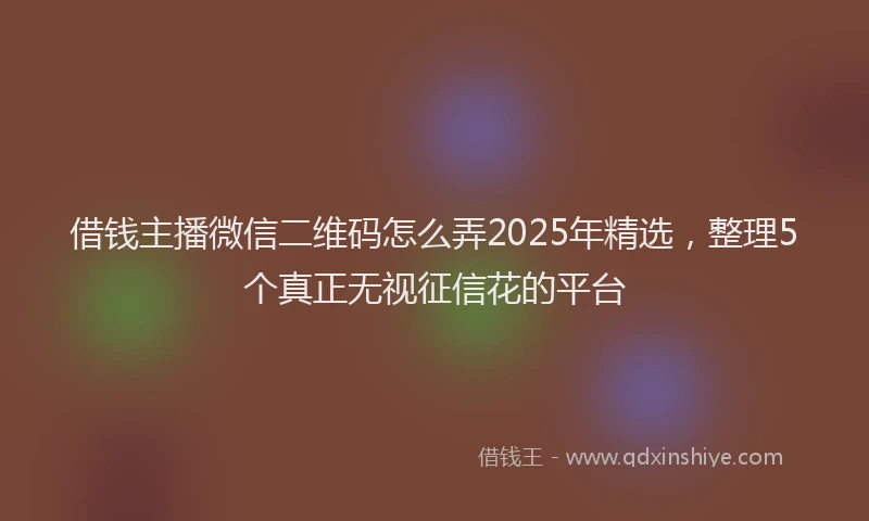 借钱主播微信二维码怎么弄2025年精选，整理5个真正无视征信花的平台