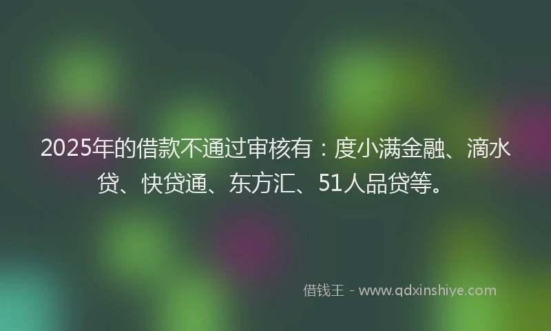 2025年的借款不通过审核有：度小满金融、滴水贷、快贷通、东方汇、51人品贷等。
