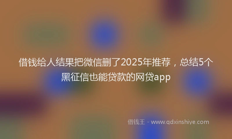 借钱给人结果把微信删了2025年推荐，总结5个黑征信也能贷款的网贷app