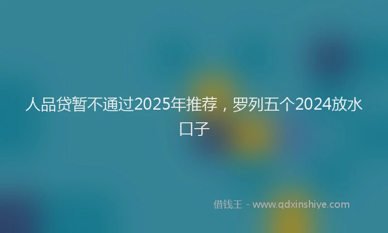 人品贷暂不通过2025年推荐，罗列五个2024放水口子