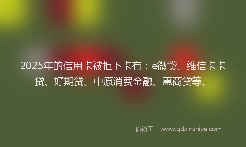 2025年的信用卡被拒下卡有：e微贷、维信卡卡贷、好期贷、中原消费金融、惠商贷等。