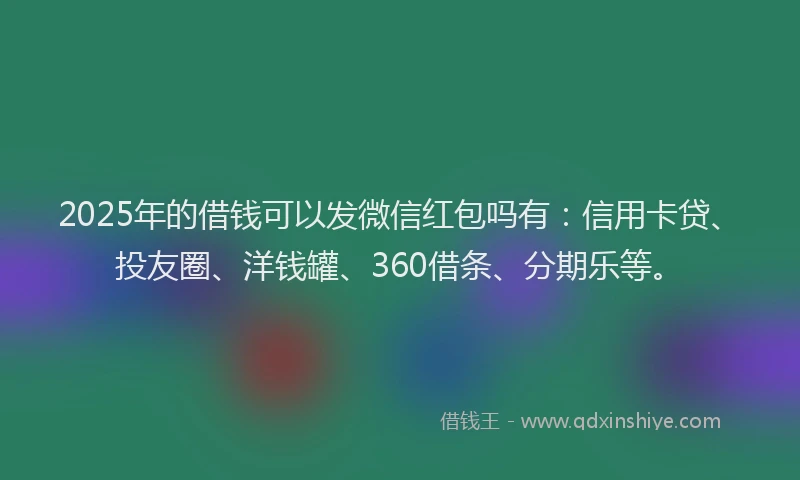 2025年的借钱可以发微信红包吗有：信用卡贷、投友圈、洋钱罐、360借条、分期乐等。