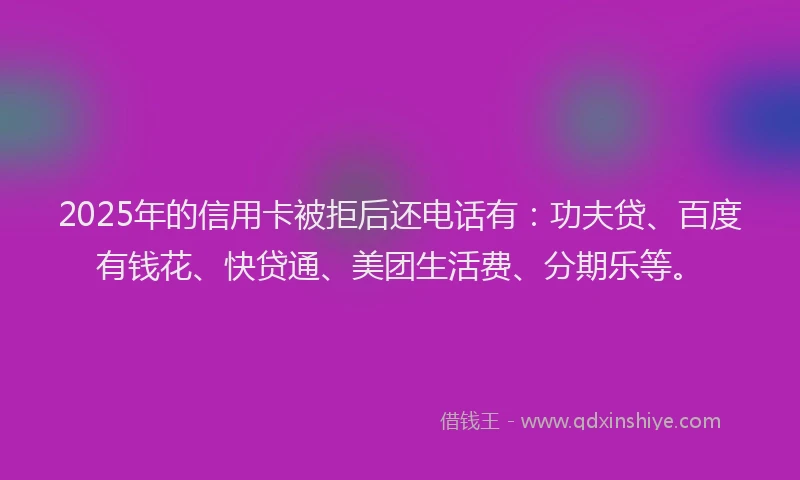 2025年的信用卡被拒后还电话有：功夫贷、百度有钱花、快贷通、美团生活费、分期乐等。