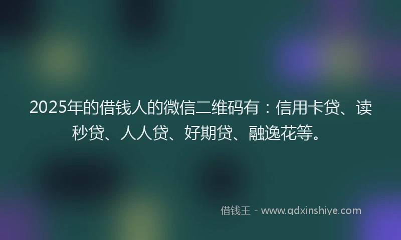 2025年的借钱人的微信二维码有：信用卡贷、读秒贷、人人贷、好期贷、融逸花等。