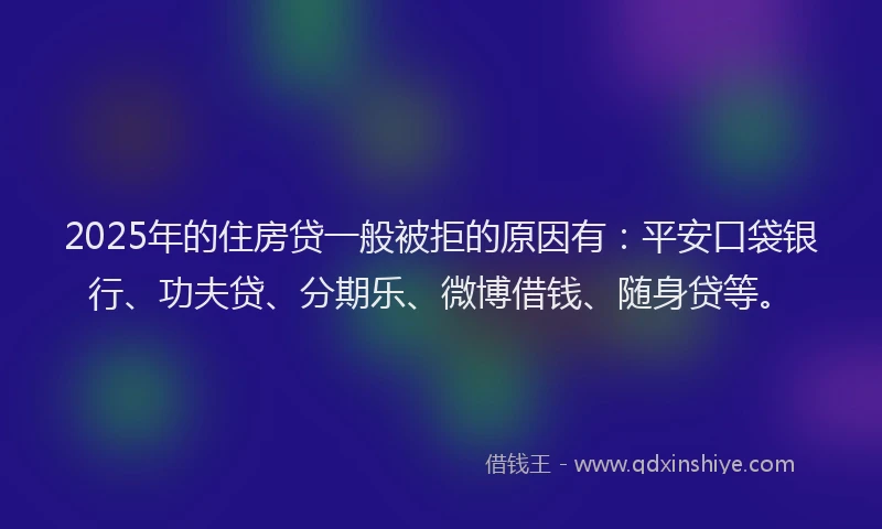 2025年的住房贷一般被拒的原因有：平安口袋银行、功夫贷、分期乐、微博借钱、随身贷等。