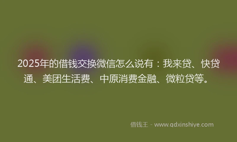 2025年的借钱交换微信怎么说有：我来贷、快贷通、美团生活费、中原消费金融、微粒贷等。