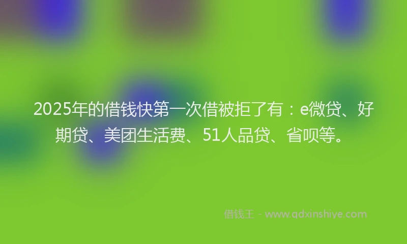 2025年的借钱快第一次借被拒了有：e微贷、好期贷、美团生活费、51人品贷、省呗等。