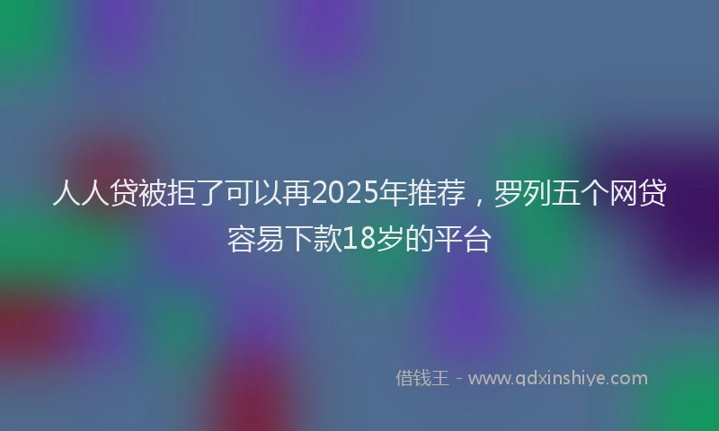 人人贷被拒了可以再2025年推荐，罗列五个网贷容易下款18岁的平台