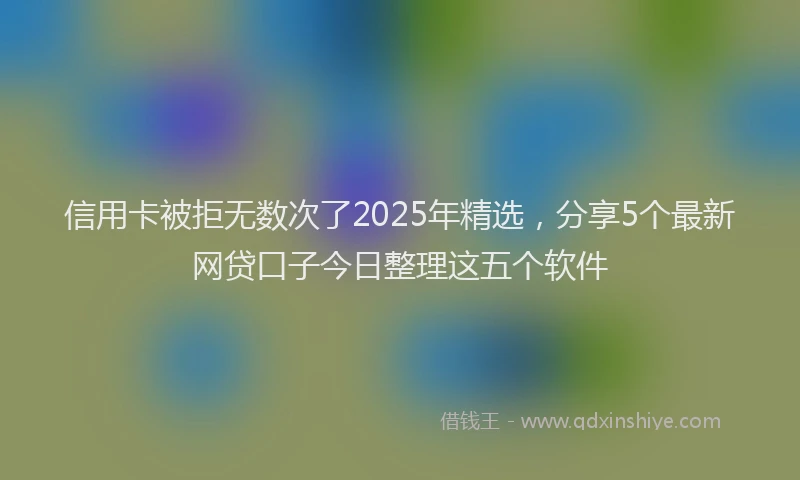 信用卡被拒无数次了2025年精选，分享5个最新网贷口子今日整理这五个软件