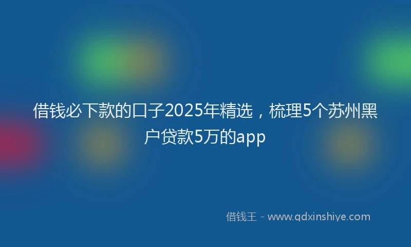 借钱必下款的口子2025年精选，梳理5个苏州黑户贷款5万的app