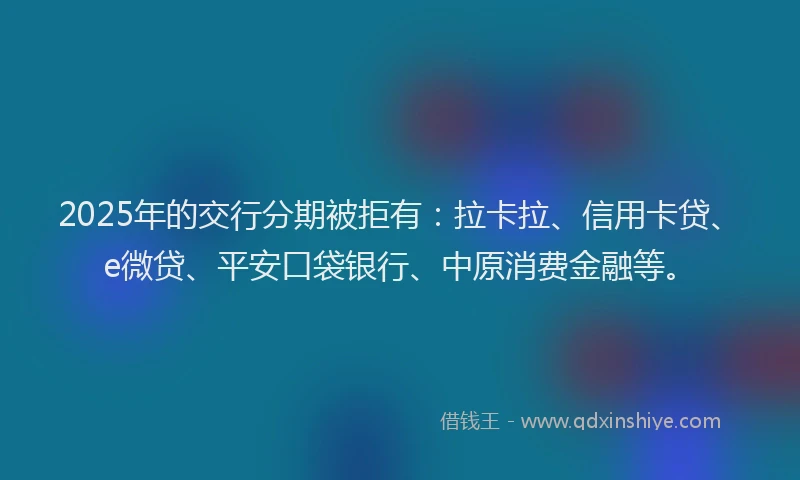 2025年的交行分期被拒有：拉卡拉、信用卡贷、e微贷、平安口袋银行、中原消费金融等。