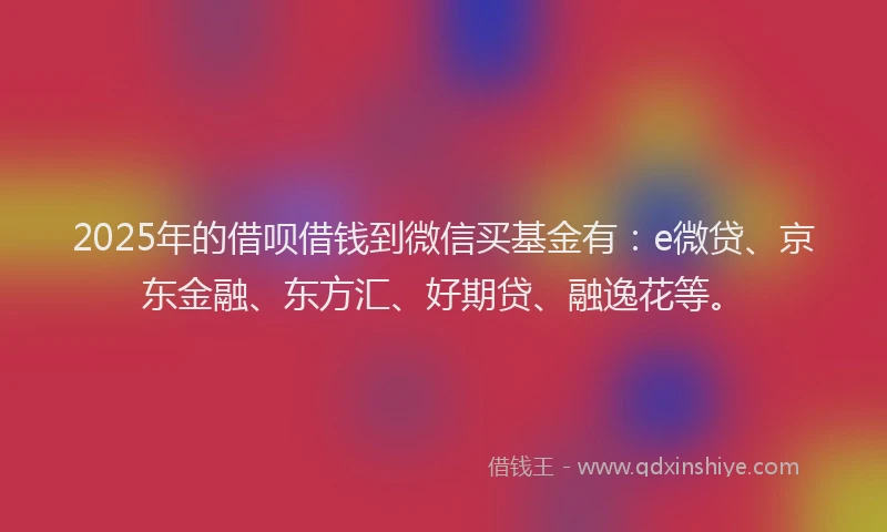 2025年的借呗借钱到微信买基金有：e微贷、京东金融、东方汇、好期贷、融逸花等。