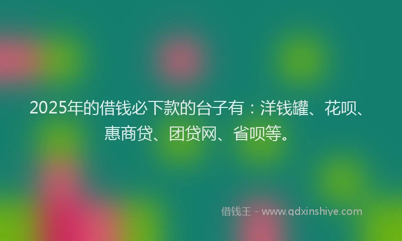 2025年的借钱必下款的台子有：洋钱罐、花呗、惠商贷、团贷网、省呗等。