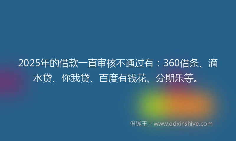2025年的借款一直审核不通过有：360借条、滴水贷、你我贷、百度有钱花、分期乐等。