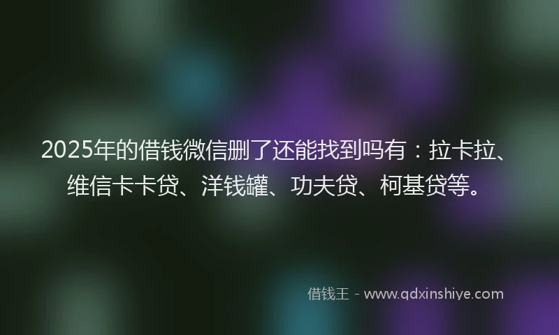 2025年的借钱微信删了还能找到吗有：拉卡拉、维信卡卡贷、洋钱罐、功夫贷、柯基贷等。