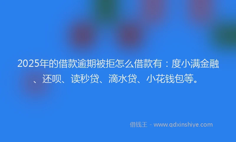 2025年的借款逾期被拒怎么借款有：度小满金融、还呗、读秒贷、滴水贷、小花钱包等。