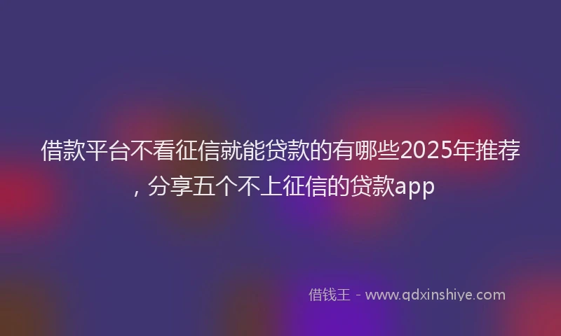 借款平台不看征信就能贷款的有哪些2025年推荐，分享五个不上征信的贷款app
