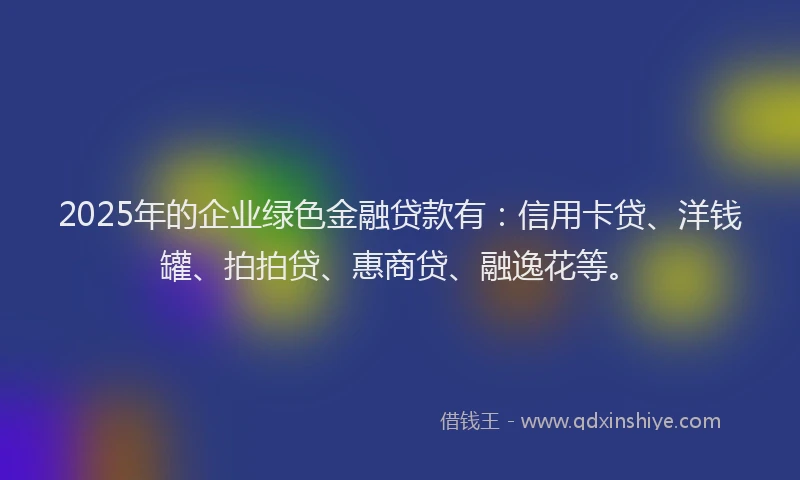 2025年的企业绿色金融贷款有：信用卡贷、洋钱罐、拍拍贷、惠商贷、融逸花等。